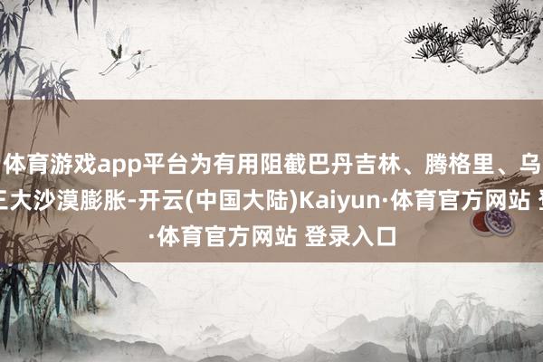体育游戏app平台为有用阻截巴丹吉林、腾格里、乌兰布和三大沙漠膨胀-开云(中国大陆)Kaiyun·体育官方网站 登录入口