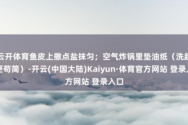 云开体育鱼皮上撒点盐抹匀;空气炸锅里垫油纸(洗起来更苟简)-开云(中国大陆)Kaiyun·体育官方网站 登录入口