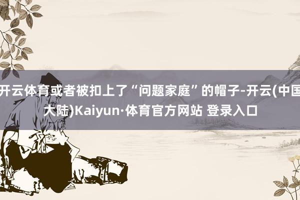 开云体育或者被扣上了“问题家庭”的帽子-开云(中国大陆)Kaiyun·体育官方网站 登录入口