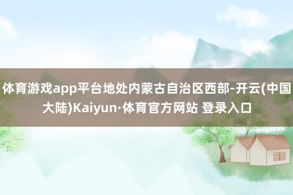 体育游戏app平台地处内蒙古自治区西部-开云(中国大陆)Kaiyun·体育官方网站 登录入口