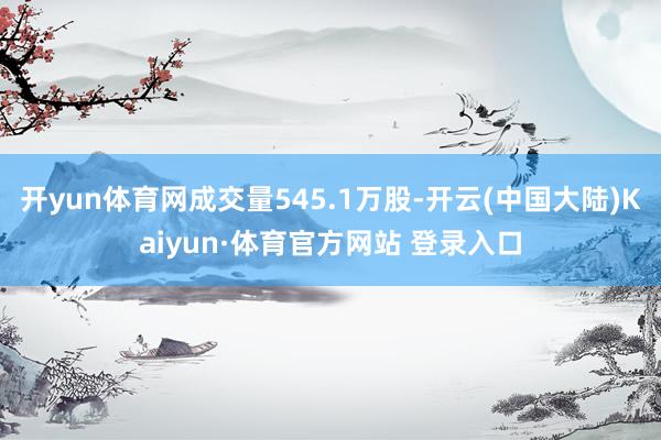 开yun体育网成交量545.1万股-开云(中国大陆)Kaiyun·体育官方网站 登录入口