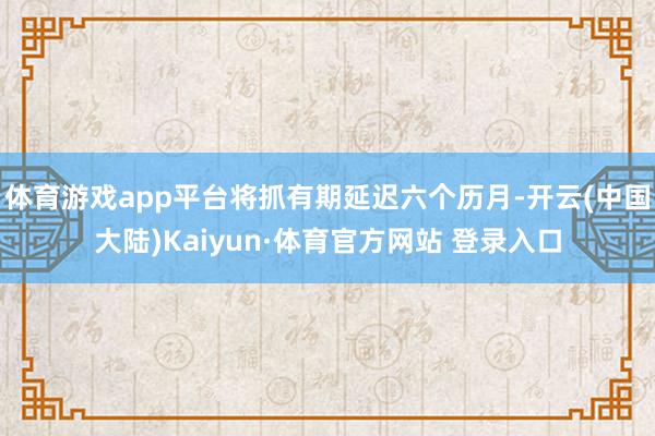 体育游戏app平台将抓有期延迟六个历月-开云(中国大陆)Kaiyun·体育官方网站 登录入口