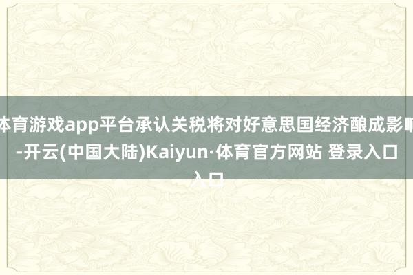 体育游戏app平台承认关税将对好意思国经济酿成影响-开云(中国大陆)Kaiyun·体育官方网站 登录入口