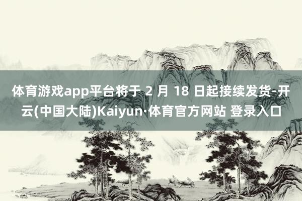体育游戏app平台将于 2 月 18 日起接续发货-开云(中国大陆)Kaiyun·体育官方网站 登录入口