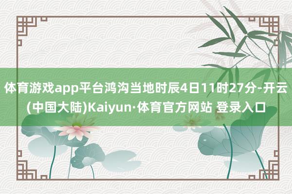 体育游戏app平台鸿沟当地时辰4日11时27分-开云(中国大陆)Kaiyun·体育官方网站 登录入口