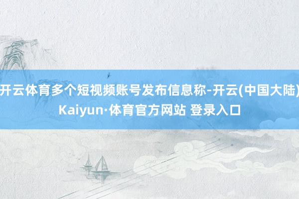开云体育多个短视频账号发布信息称-开云(中国大陆)Kaiyun·体育官方网站 登录入口