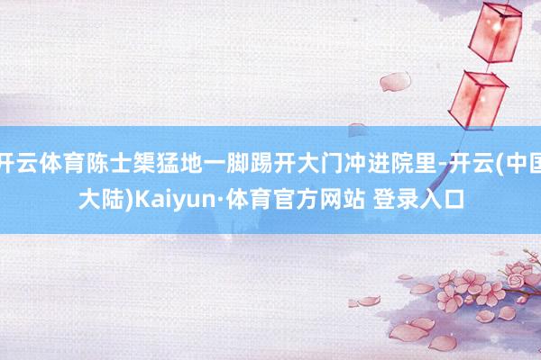 开云体育陈士榘猛地一脚踢开大门冲进院里-开云(中国大陆)Kaiyun·体育官方网站 登录入口