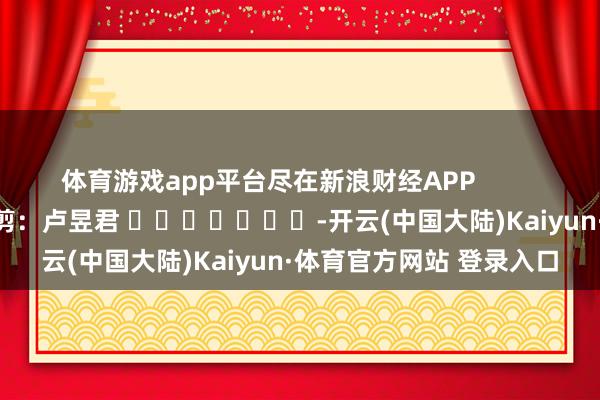 体育游戏app平台尽在新浪财经APP 职守裁剪:卢昱君 -开云(中国大陆)Kaiyun·体育官方网站 登录入口