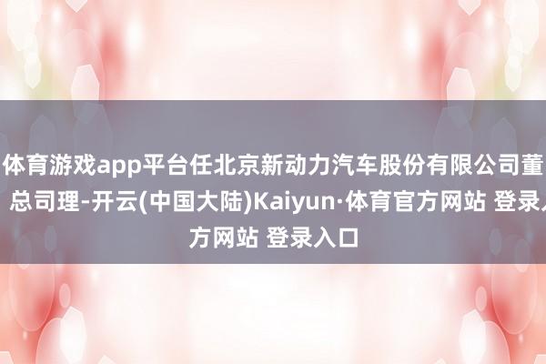 体育游戏app平台任北京新动力汽车股份有限公司董事、总司理-开云(中国大陆)Kaiyun·体育官方网站 登录入口