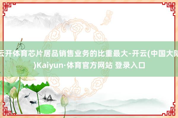 云开体育芯片居品销售业务的比重最大-开云(中国大陆)Kaiyun·体育官方网站 登录入口