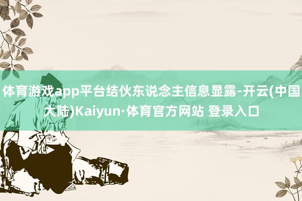 体育游戏app平台结伙东说念主信息显露-开云(中国大陆)Kaiyun·体育官方网站 登录入口
