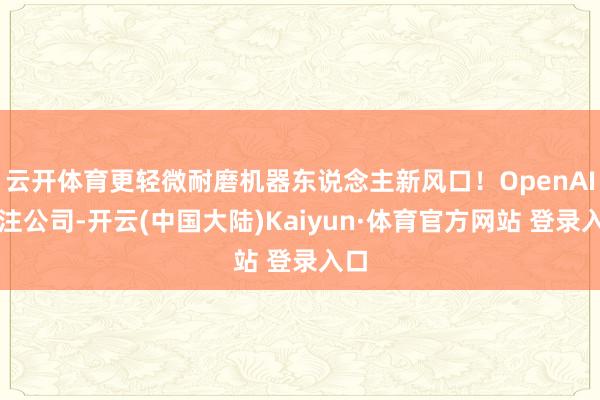 云开体育更轻微耐磨机器东说念主新风口！OpenAI押注公司-开云(中国大陆)Kaiyun·体育官方网站 登录入口